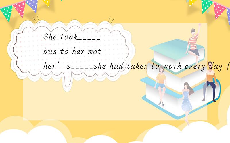 She took_____ bus to her mother’s_____she had taken to work every day for the last 15 years.还有.这道题目的中文意思是什么啊,我一点都读不懂.考的是什么语法什么句型啊.忘了给选项了= 对不起。A.the same;thatB.t