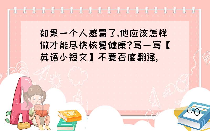 如果一个人感冒了,他应该怎样做才能尽快恢复健康?写一写【英语小短文】不要百度翻译,