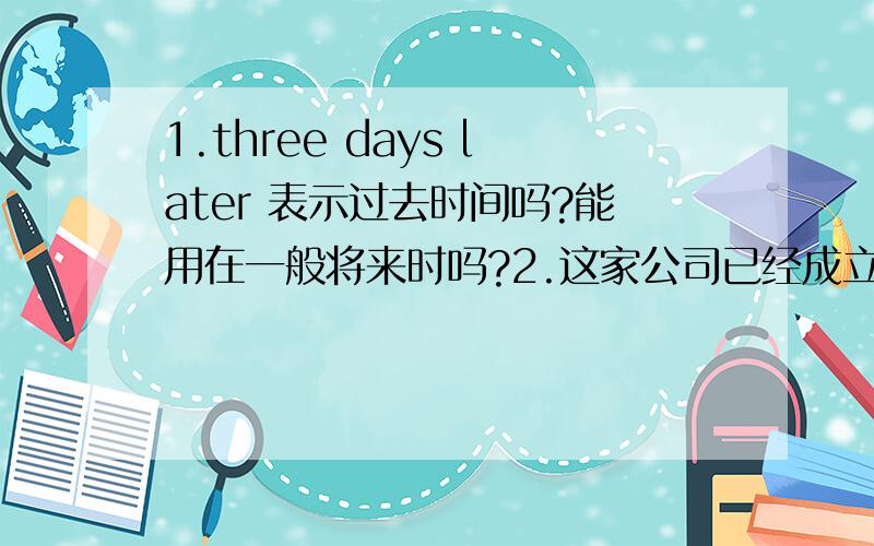 1.three days later 表示过去时间吗?能用在一般将来时吗?2.这家公司已经成立了20年.能用现在完成时被动语态来翻译吗?用establish 行么?为什么，看到说用于一般过去时态啊？