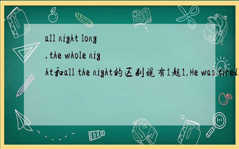 all night long,the whole night和all the night的区别现有1题1.He was tired,yesterday the worked( )A all the nightB the whole nightC all night longD all long night