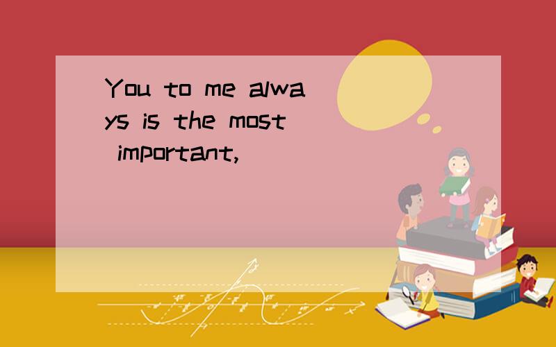 You to me always is the most important,