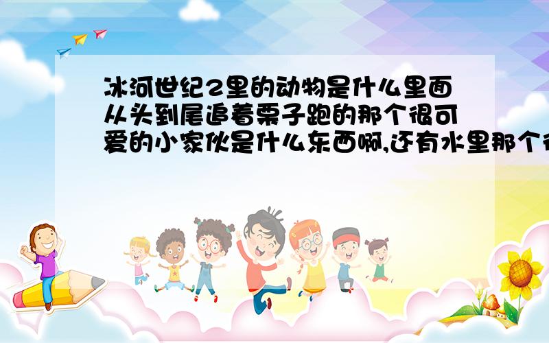 冰河世纪2里的动物是什么里面从头到尾追着栗子跑的那个很可爱的小家伙是什么东西啊,还有水里那个很凶的奇怪的水生物是什么?