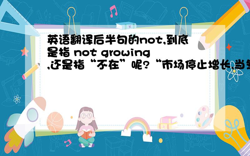 英语翻译后半句的not,到底是指 not growing,还是指“不在”呢?“市场停止增长,当然,欧洲和北美亦是如此.”还是 “市场停止增长,当然,不在欧洲也不在北美.这两句意思差别就大了.但是紧跟着