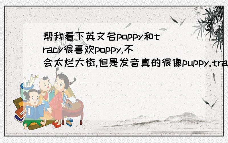 帮我看下英文名poppy和tracy很喜欢poppy,不会太烂大街,但是发音真的很像puppy.tracy是外教给我起的,其实还不错,但是叫这个的真的很多.不用给我推荐别的,就这2个里,说说哪个比较好把.