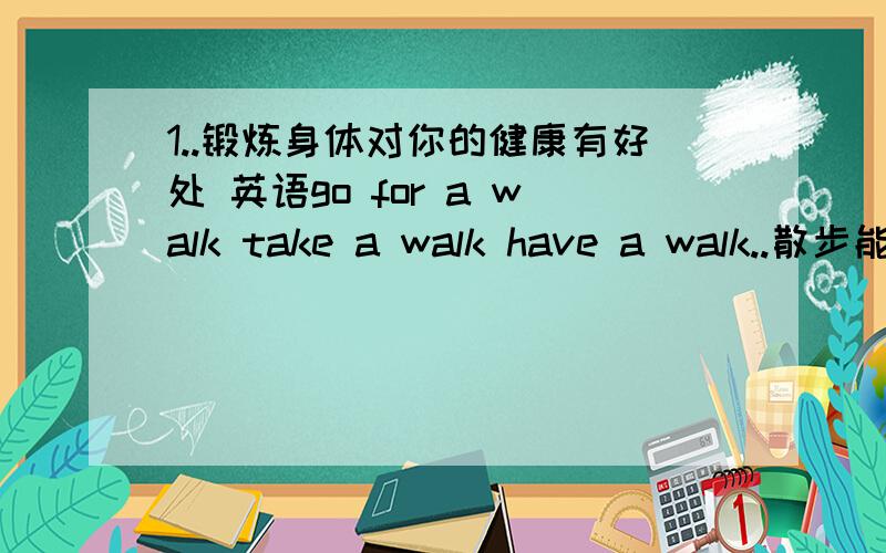 1..锻炼身体对你的健康有好处 英语go for a walk take a walk have a walk..散步能单独说walk 不,我喜欢散步,说：I like walking 这里walking 已经名词话了啊.呵呵.还可说I like going for a walk吧?