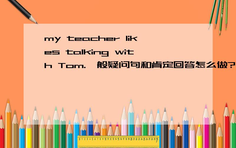 my teacher likes talking with Tom.一般疑问句和肯定回答怎么做?