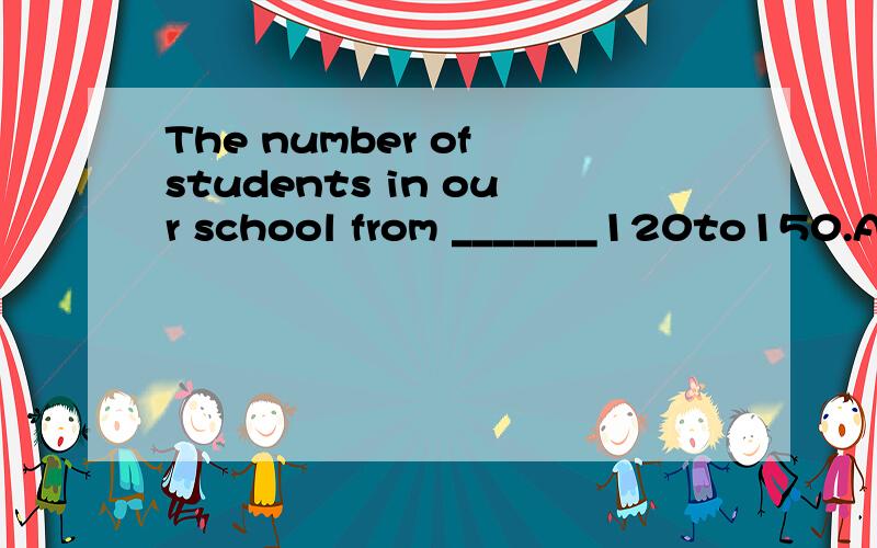 The number of students in our school from _______120to150.A、increases B、adds C、falls D、speeds打错了，不好意思。The number of students in our school _______from 120 to150.