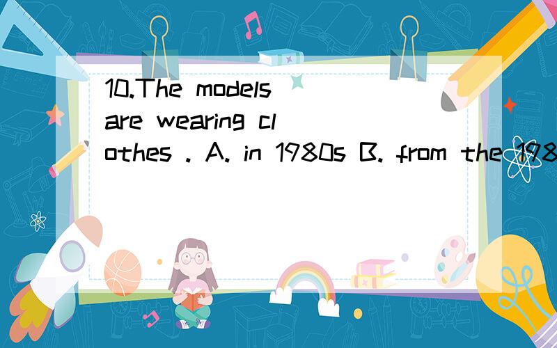 10.The models are wearing clothes . A. in 1980s B. from the 1980s C. from the 1980 D. in the 1980这里的时间怎样区分啊?求详解!