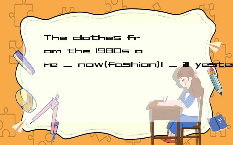 The clothes from the 1980s are _ now(fashion)I _ ill yesterday,but I am _ nowA.was;better B.was;good C.am;well D.were;wellThe Beijing Opera is _ Area B.A.on B.at C.in D.ofDon't forget _ your book here next time.A.to take B.to bring C.bring D.takeThis