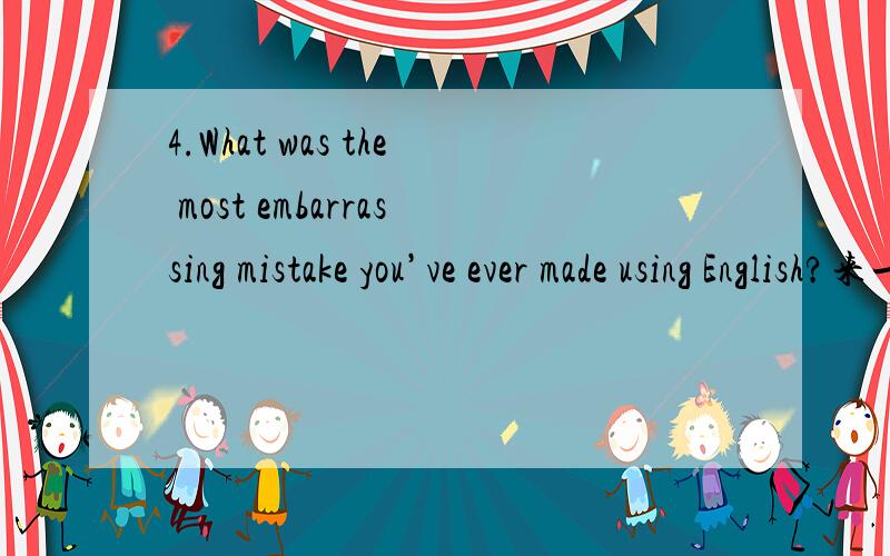 4.What was the most embarrassing mistake you’ve ever made using English?来一个五十词的答案,英语的