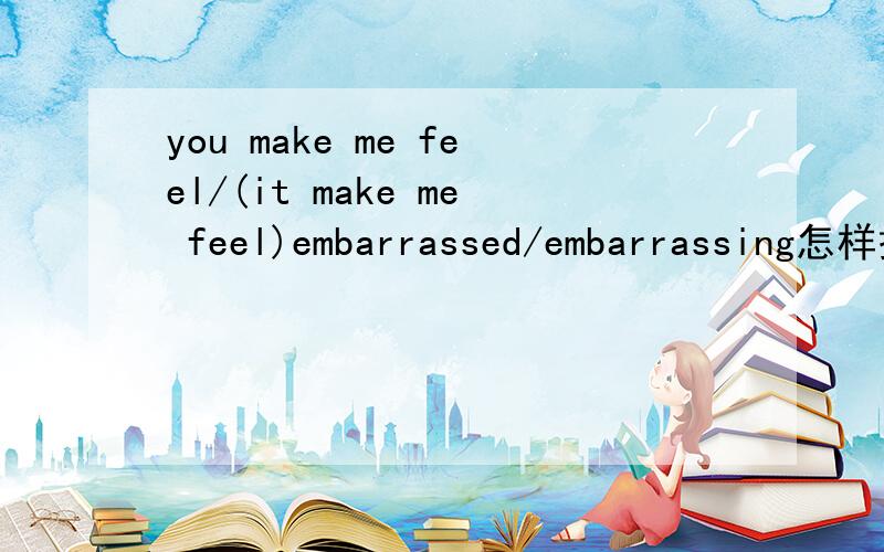 you make me feel/(it make me feel)embarrassed/embarrassing怎样搭配(1)you make me feel.(2)it make me feel.embarrassed/embarrassing这两个句子怎么搭配那两个词?为什么要这样搭配?
