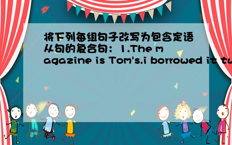 将下列每组句子改写为包含定语从句的复合句：1.The magazine is Tom's.i borrowed it two days ago.2.The nurse is very kind .She looks after my sister.3.The girl is my friend.You are talking to the girl.4.Let's help the girl.The girl's