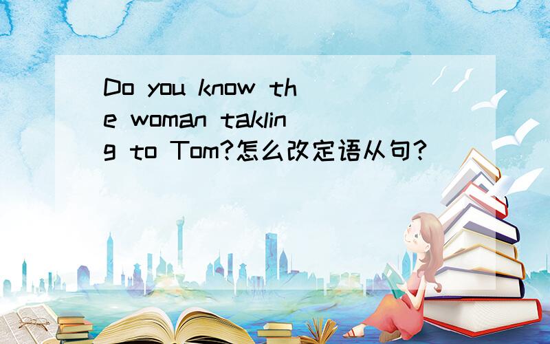 Do you know the woman takling to Tom?怎么改定语从句?