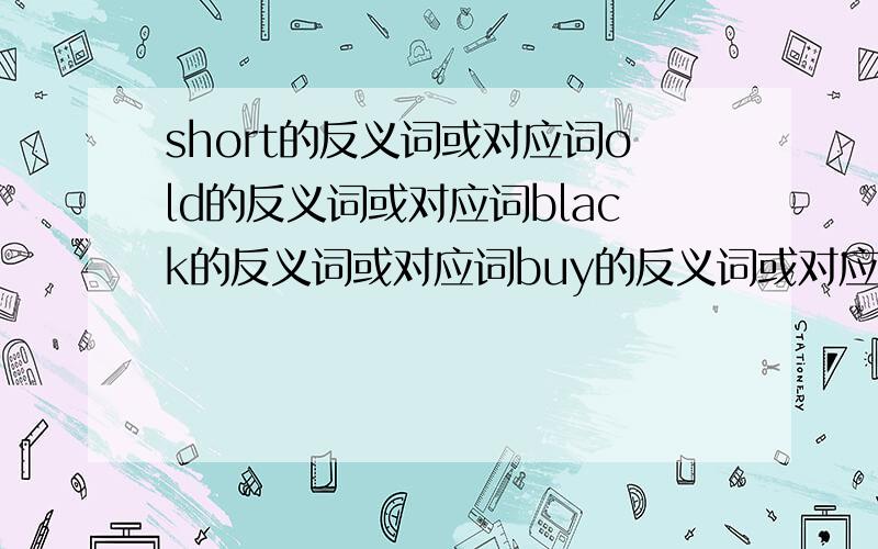 short的反义词或对应词old的反义词或对应词black的反义词或对应词buy的反义词或对应词this的反义词或对应词easy的反义词或对应词answer的反义词或对应词