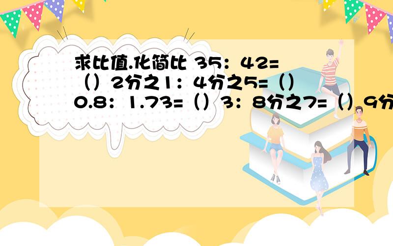 求比值.化简比 35：42=（）2分之1：4分之5=（）0.8：1.73=（）3：8分之7=（）9分之5：0.2=（）