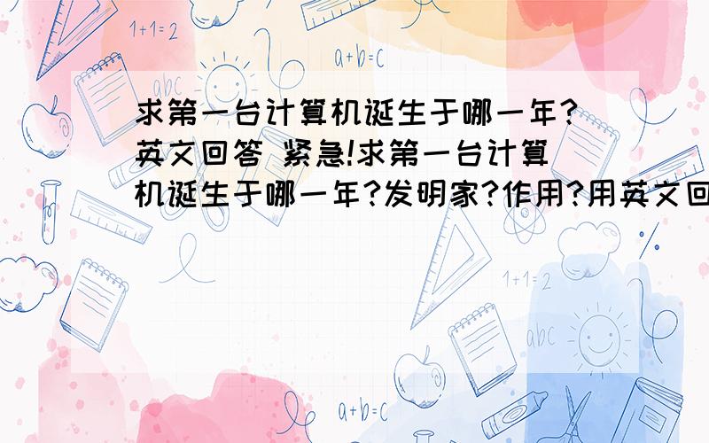 求第一台计算机诞生于哪一年?英文回答 紧急!求第一台计算机诞生于哪一年?发明家?作用?用英文回答,