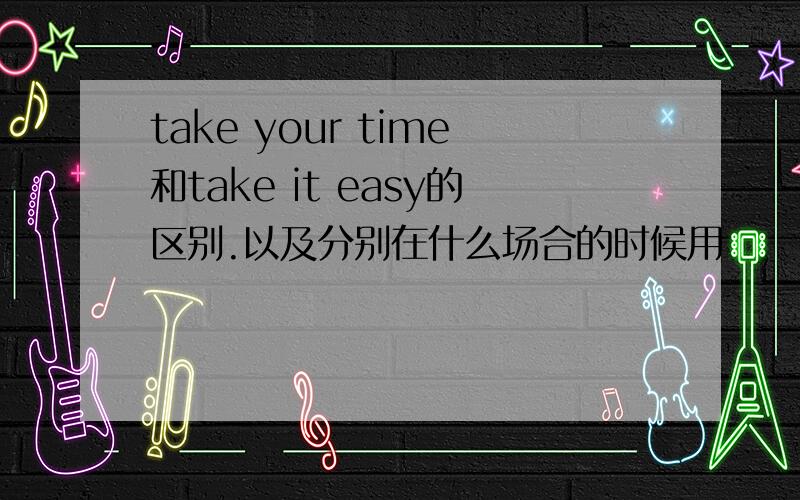 take your time和take it easy的区别.以及分别在什么场合的时候用