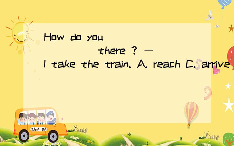 How do you ________there ? ―I take the train. A. reach C. arrive 应该选哪个呢