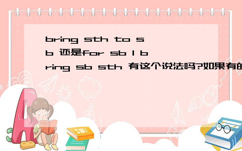 bring sth to sb 还是for sb 1 bring sb sth 有这个说法吗?如果有的话,对应的表达是：bring sth to sb ,还是 bring sth for sb 那个对?还是都可以?2 take sth to sb 是有的,那 take sb sth 有这样的写法吗?3 请帮我 把