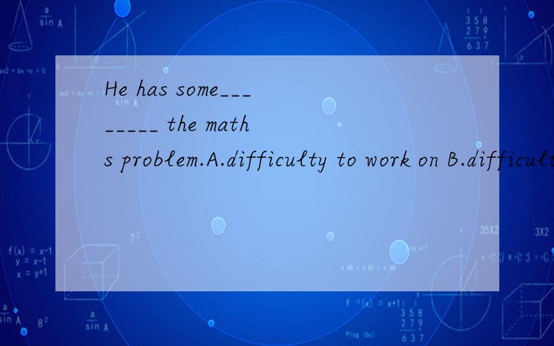 He has some________ the maths problem.A.difficulty to work on B.difficulty to work outC.difficu1\He has some________ the maths problem.A.difficulty to work on B.difficulty to work outC.difficulty in working on D.difficulty in working out2\Good hobbie