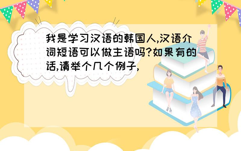 我是学习汉语的韩国人,汉语介词短语可以做主语吗?如果有的话,请举个几个例子,