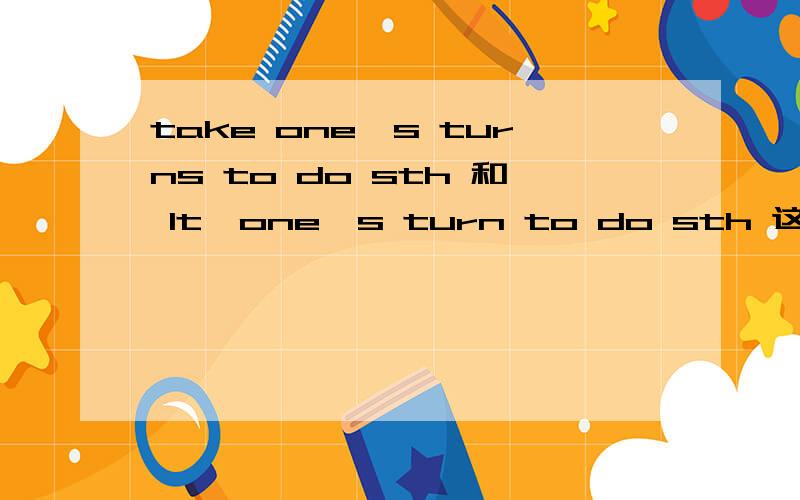 take one's turns to do sth 和 It'one's turn to do sth 这两个句子对吗?主要是第一个句子为什么turn要加s,第二个不加?