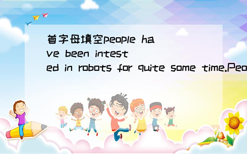 首字母填空people have been intested in robots for quite some time.People have been interested in robots for quiet some time.Scientists are always inventing new and better robots.It is known that robots p____ an important role in our lives.First