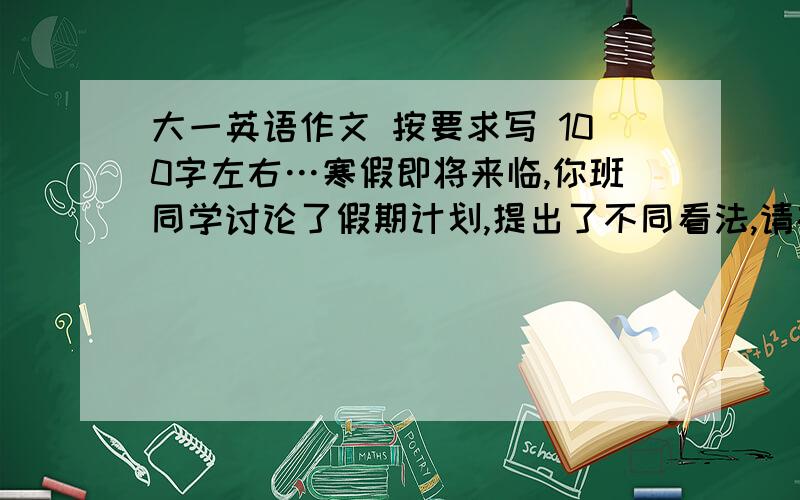 大一英语作文 按要求写 100字左右…寒假即将来临,你班同学讨论了假期计划,提出了不同看法,请根据提示写一篇有关讨论的英语短文,并谈谈你的看法.提示：呆在家中的优点,花费少,舒适方便.