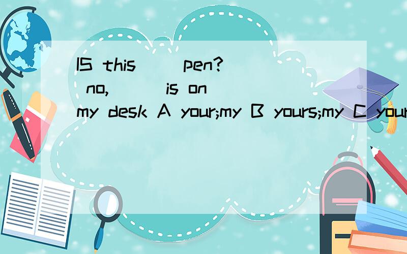 IS this（ ）pen? no, ( )is on my desk A your;my B yours;my C your;mine D Yours；mine（解析）