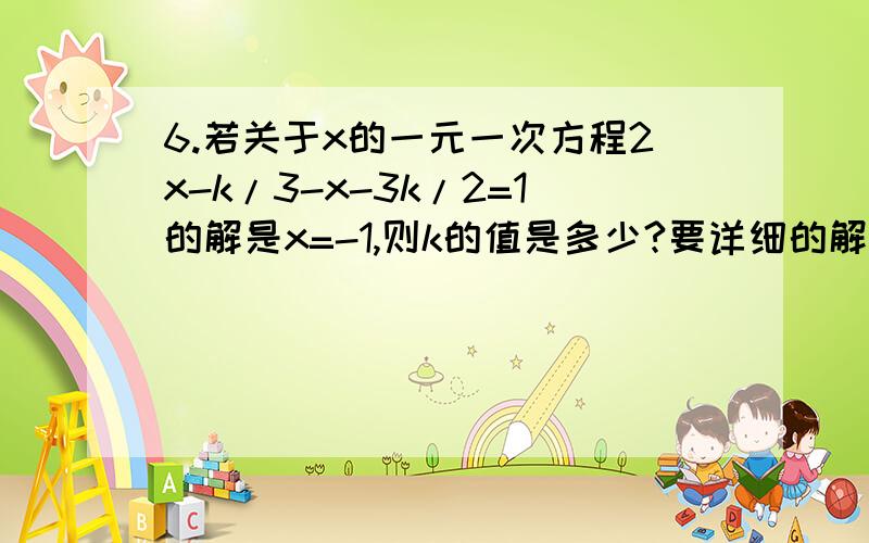 6.若关于x的一元一次方程2x-k/3-x-3k/2=1的解是x=-1,则k的值是多少?要详细的解答过程谢谢啊!