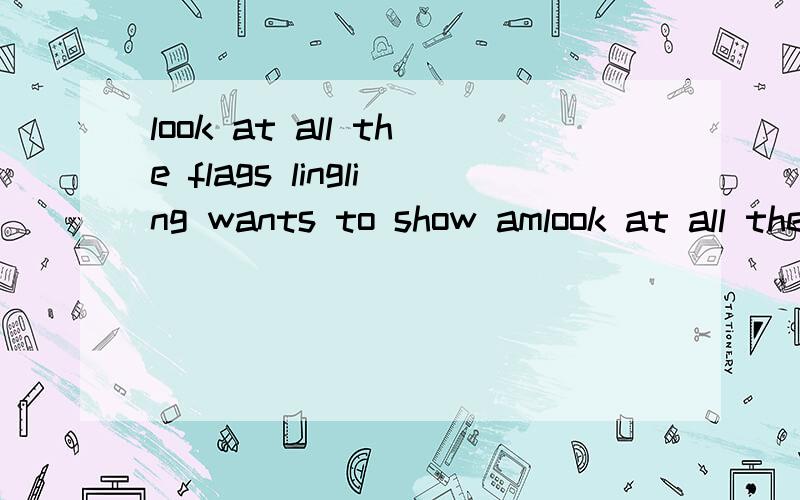 look at all the flags lingling wants to show amlook at all the flags lingling wants to show amy the photos.he gives me a present on my birthday.l want to visit the great wall.bo yuo want to go inside?怎么翻义求求了