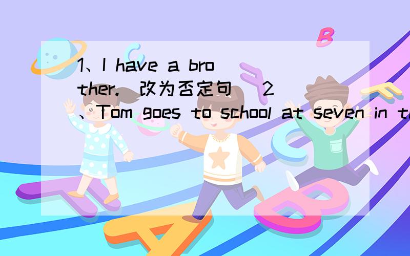 1、I have a brother.(改为否定句） 2、Tom goes to school at seven in the morning.(用What time 提问）1、I have a brother.(改为否定句）              2、Tom goes to school at seven in the morning.(用What time 提问）       3、His