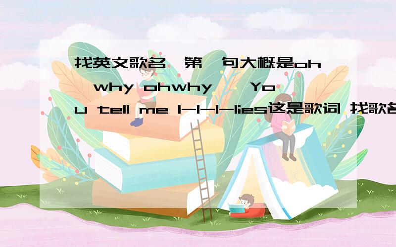 找英文歌名,第一句大概是oh,why ohwhy``You tell me l-l-l-lies这是歌词 找歌名Oh why,oh why,oh whyYou tell me l-l-l-liesNever t-t-t-t-t thinkThat I woulda re-a-li-a-li-a-lizeThings you say-ay-ay-ay-ay-ayWill make you fay-ay-ay ade awayb