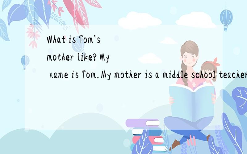 What is Tom's mother like?My name is Tom.My mother is a middle school teacher.She is doing housework now.What am I doing?I am doing my homework.What is Tom's mother like？