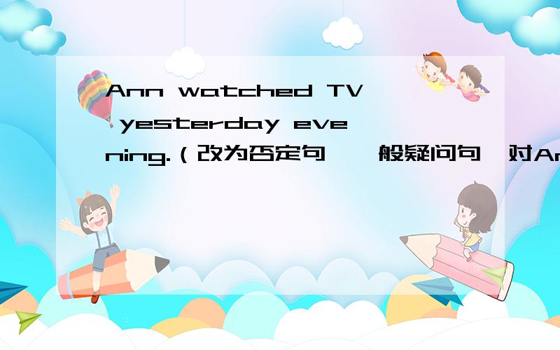 Ann watched TV yesterday evening.（改为否定句、一般疑问句,对Ann提问）