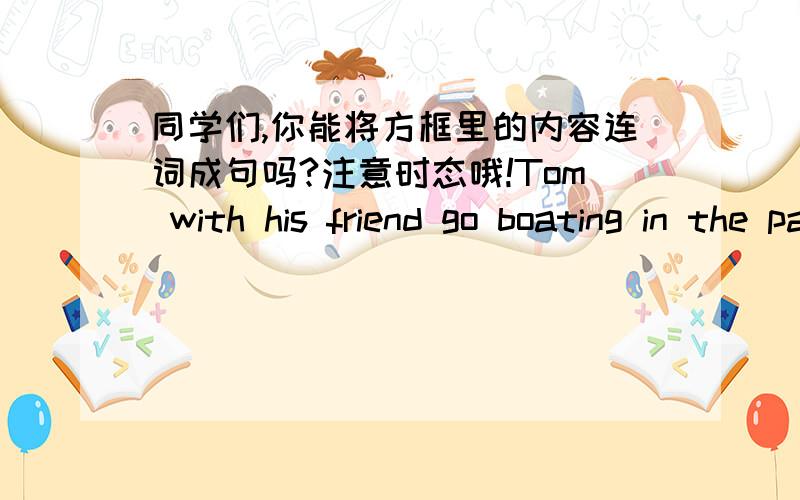 同学们,你能将方框里的内容连词成句吗?注意时态哦!Tom with his friend go boating in the parkevery weekend（只有十分钟,