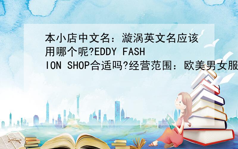 本小店中文名：漩涡英文名应该用哪个呢?EDDY FASHION SHOP合适吗?经营范围：欧美男女服饰大家帮帮忙…顺便帮我想几句英文宣传口号……