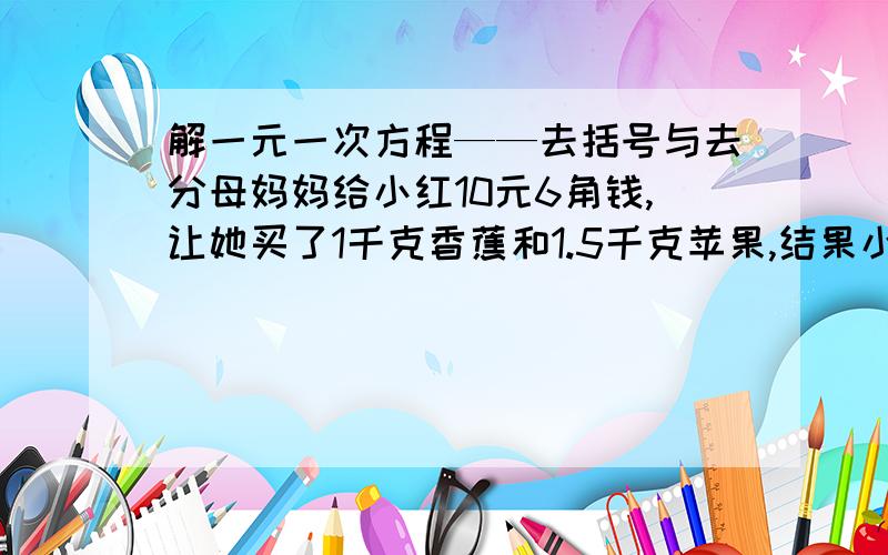 解一元一次方程——去括号与去分母妈妈给小红10元6角钱,让她买了1千克香蕉和1.5千克苹果,结果小红听错了,买了1.5千克香蕉和1千克苹果,只剩下0.7元钱,问香蕉和苹果每千克各多少元?