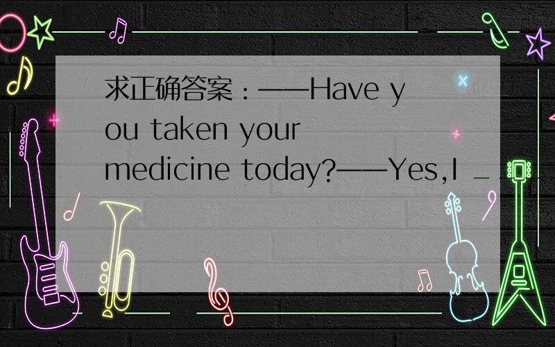 求正确答案：——Have you taken your medicine today?——Yes,I ______ it two hours ago.A.have taken B.take C.taken D.took在笔记本上记得是B,但感觉是记错了,觉得应该是D原因：单纯的陈述实事用过去式,对现在有