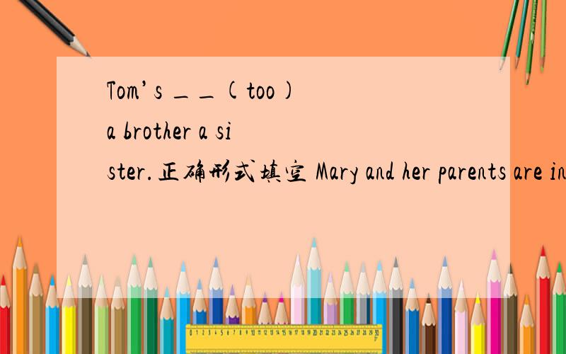 Tom’s __(too) a brother a sister.正确形式填空 Mary and her parents are in Shanghai.(同义句改写）Jalk’s __(too) an aunt a uncle.正确形式填空Mary and her parents are in Shanghai.(同义句改写）Mary ——her parents——in Sh