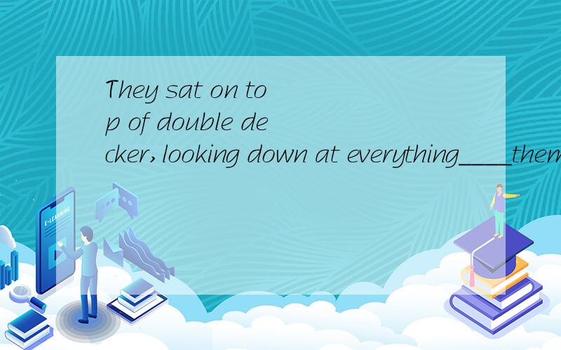 They sat on top of double decker,looking down at everything____them.A.under B.below