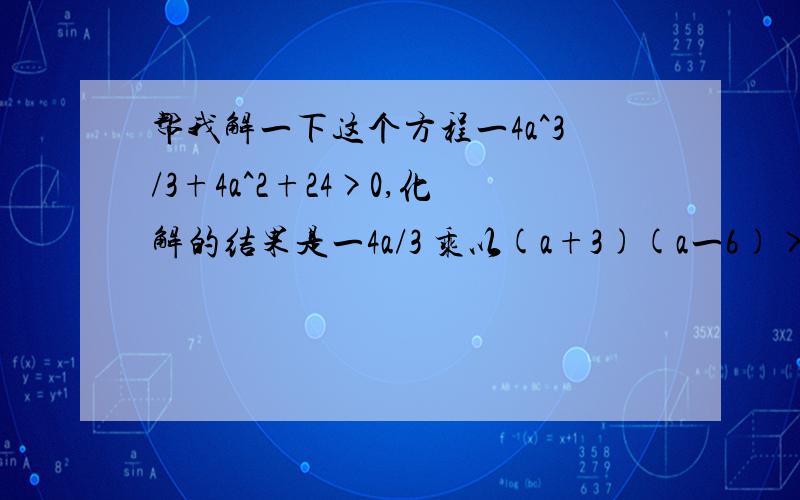 帮我解一下这个方程一4a^3/3+4a^2+24>0,化解的结果是一4a/3 乘以(a+3)(a一6)>O,