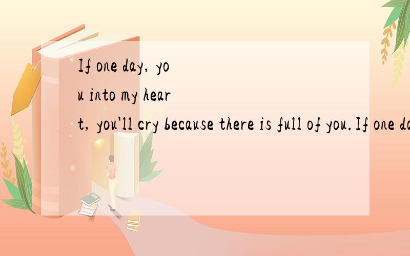 If one day, you into my heart, you'll cry because there is full of you.If one day, I went into your heard,i also will cry,because there is no me