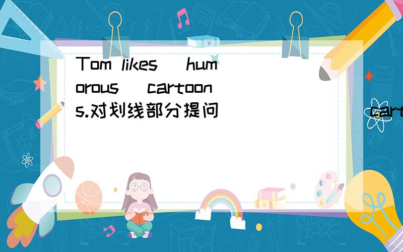 Tom likes (humorous) cartoons.对划线部分提问（ ） （ ）（ ）cartoons( ) Tom?