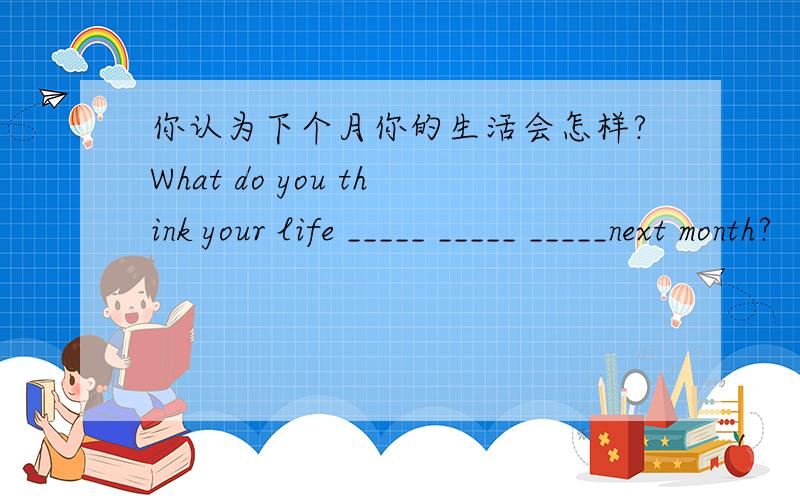 你认为下个月你的生活会怎样?What do you think your life _____ _____ _____next month?