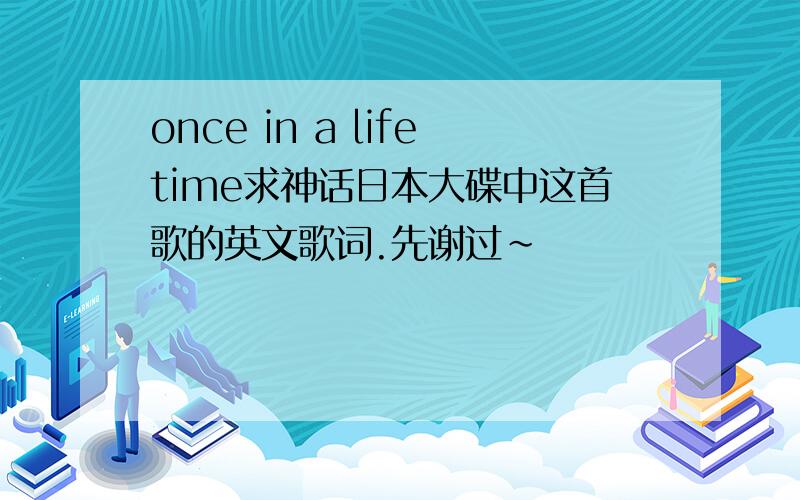 once in a lifetime求神话日本大碟中这首歌的英文歌词.先谢过~