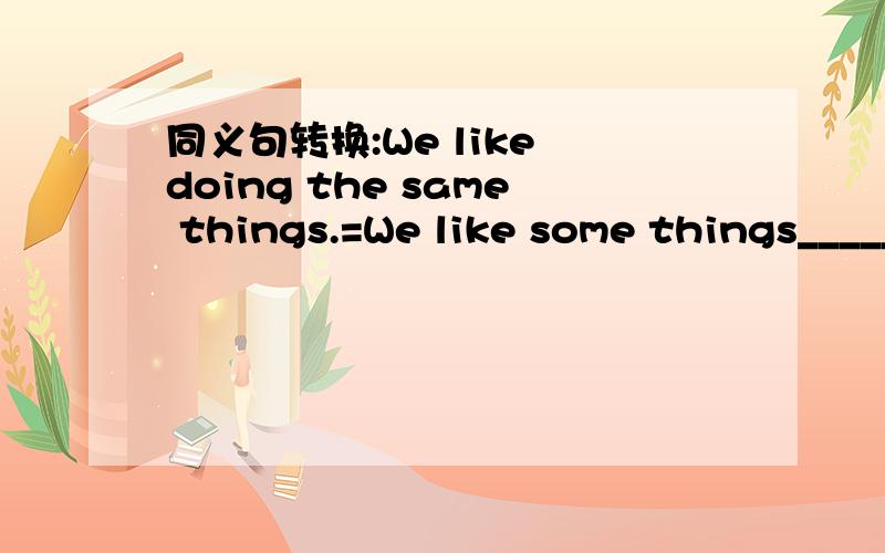 同义句转换:We like doing the same things.=We like some things________.