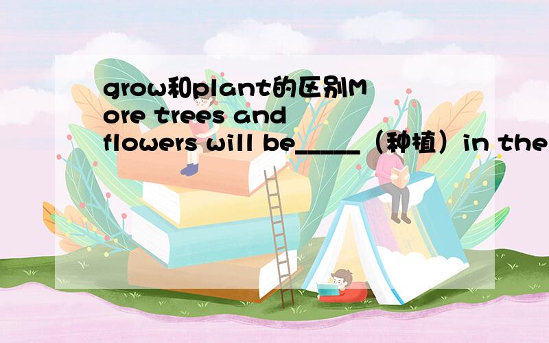 grow和plant的区别More trees and flowers will be_____（种植）in the city.都说是种树 是种花而在于种植的动作 就是说种了就不管死活了而指种植和管理那么这里应该填什么呢 大家发表一下自己的意见