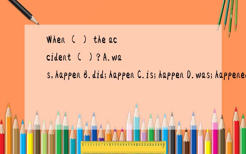 When () the accident ()?A.was,happen B.did;happen C.is;happen D.was;happened 选B,为什么?