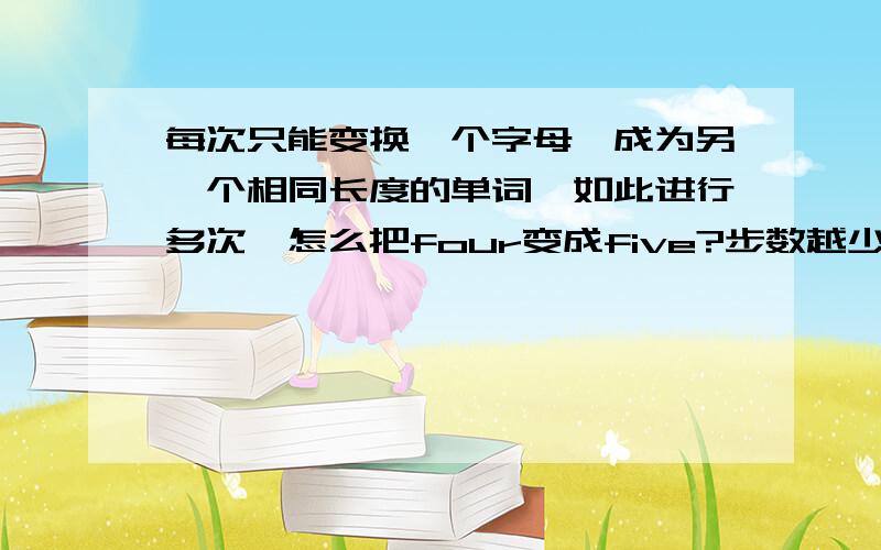 每次只能变换一个字母,成为另一个相同长度的单词,如此进行多次,怎么把four变成five?步数越少越好.别复制.